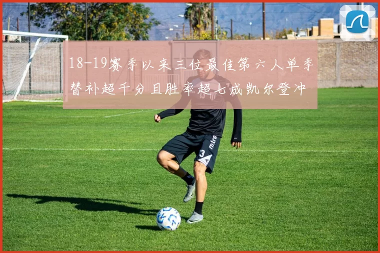 18-19赛季以来三位最佳第六人单季替补超千分且胜率超七成凯尔登冲击新高