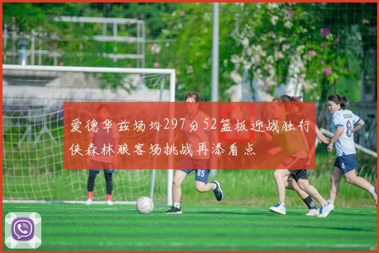 爱德华兹场均297分52篮板迎战独行侠森林狼客场挑战再添看点