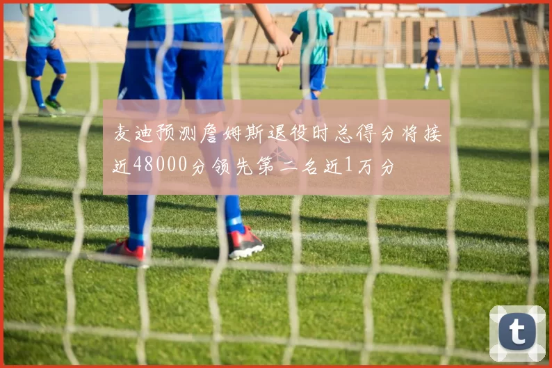 麦迪预测詹姆斯退役时总得分将接近48000分领先第二名近1万分