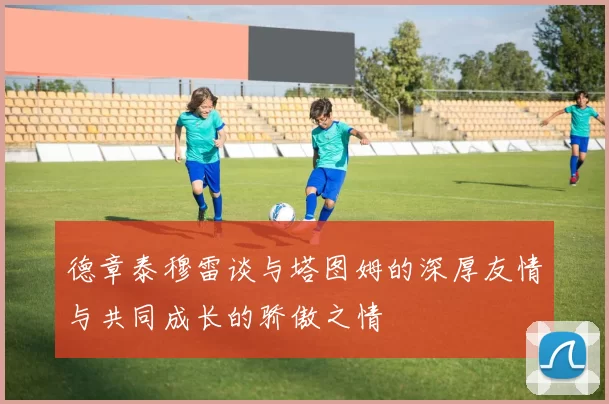 德章泰穆雷谈与塔图姆的深厚友情与共同成长的骄傲之情
