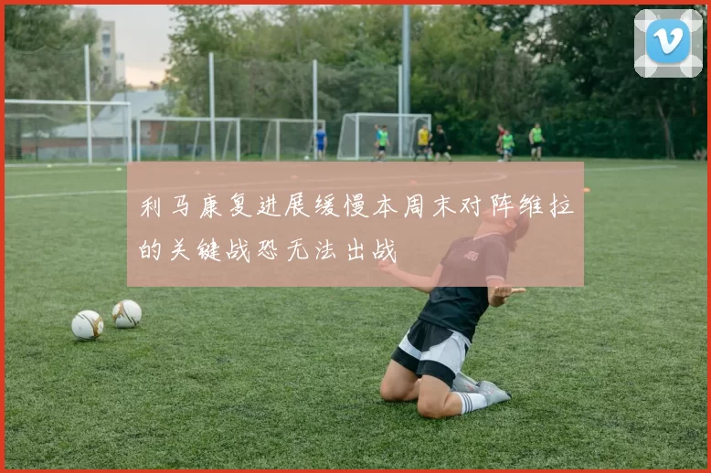 利马康复进展缓慢本周末对阵维拉的关键战恐无法出战