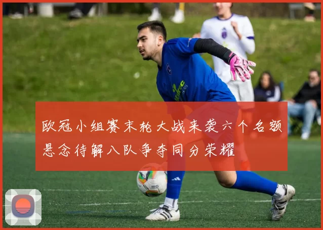 欧冠小组赛末轮大战来袭六个名额悬念待解八队争夺同分荣耀