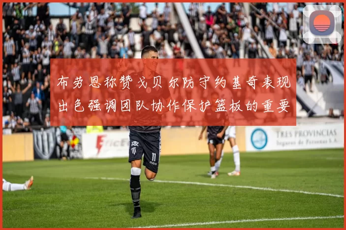 布劳恩称赞戈贝尔防守约基奇表现出色强调团队协作保护篮板的重要性