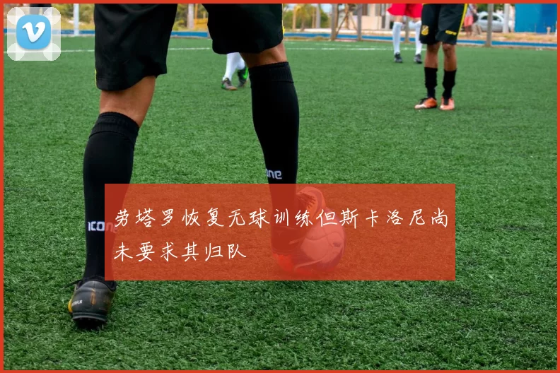 劳塔罗恢复无球训练但斯卡洛尼尚未要求其归队