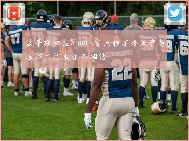 波蒂斯回应Shams言论称字母未参与选帅工作表示不相信