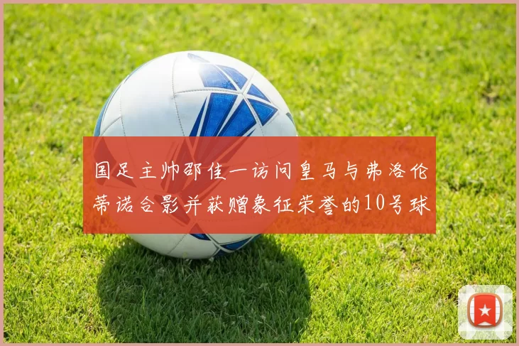 国足主帅邵佳一访问皇马与弗洛伦蒂诺合影并获赠象征荣誉的10号球衣
