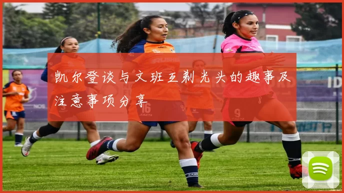 凯尔登谈与文班互剃光头的趣事及注意事项分享