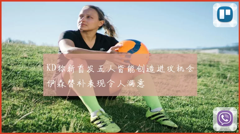 KD称新首发五人皆能创造进攻机会伊森替补表现令人满意