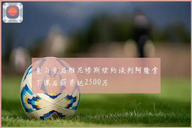 皇马重启维尼修斯续约谈判阿隆索下课后薪资达2500万