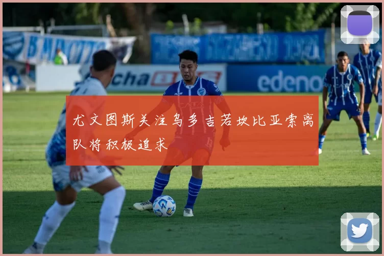 尤文图斯关注乌多吉若坎比亚索离队将积极追求