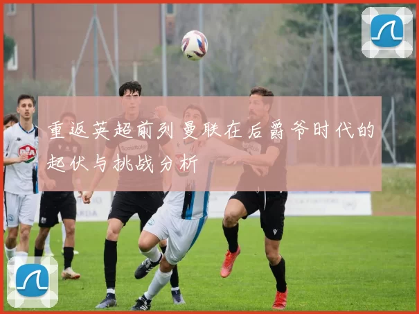 重返英超前列曼联在后爵爷时代的起伏与挑战分析