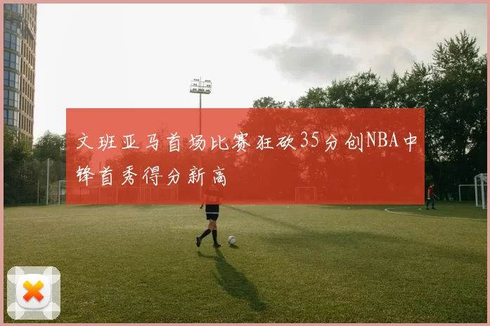 文班亚马首场比赛狂砍35分创NBA中锋首秀得分新高