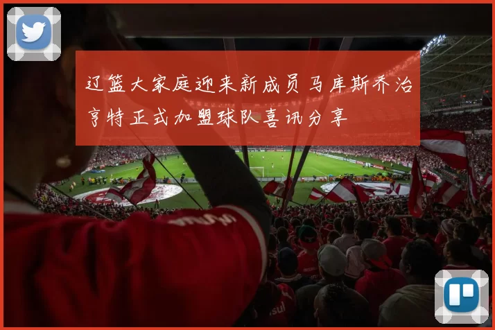 辽篮大家庭迎来新成员马库斯乔治亨特正式加盟球队喜讯分享