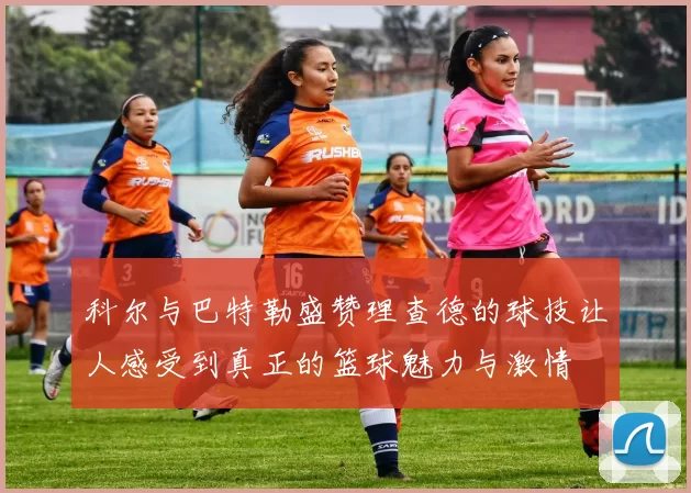 科尔与巴特勒盛赞理查德的球技让人感受到真正的篮球魅力与激情