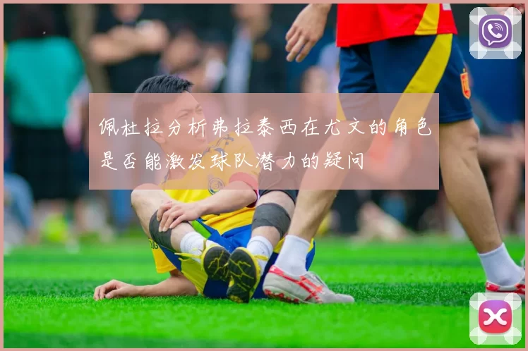 佩杜拉分析弗拉泰西在尤文的角色是否能激发球队潜力的疑问