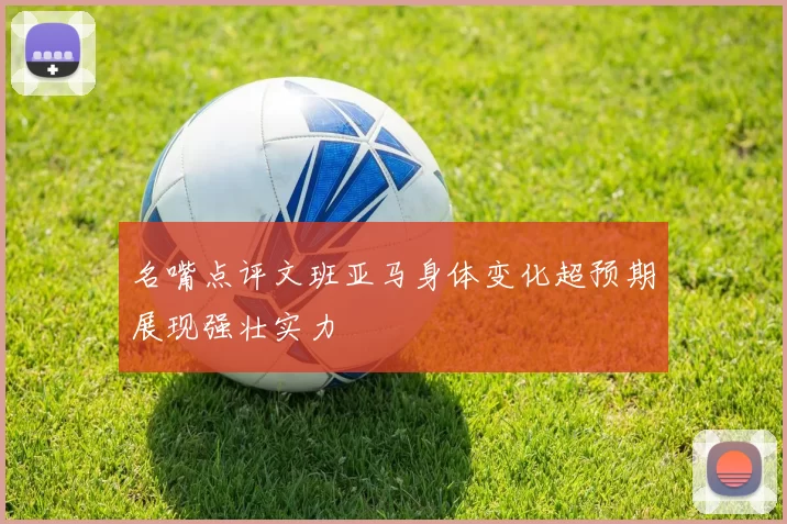 名嘴点评文班亚马身体变化超预期展现强壮实力
