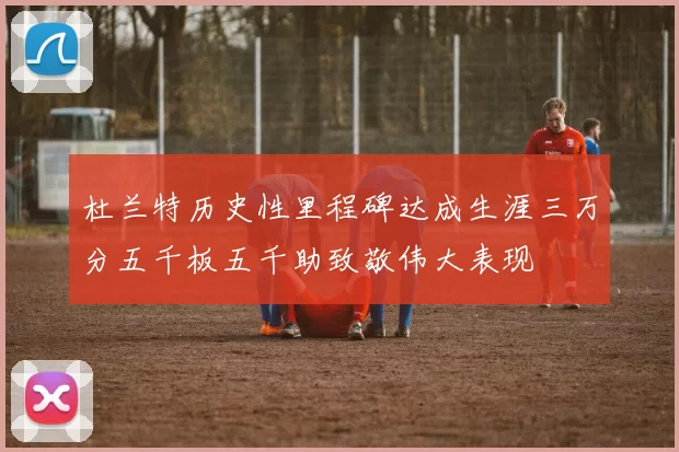 杜兰特历史性里程碑达成生涯三万分五千板五千助致敬伟大表现