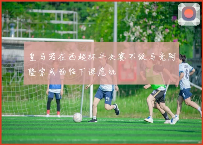 皇马若在西超杯半决赛不敌马竞阿隆索或面临下课危机