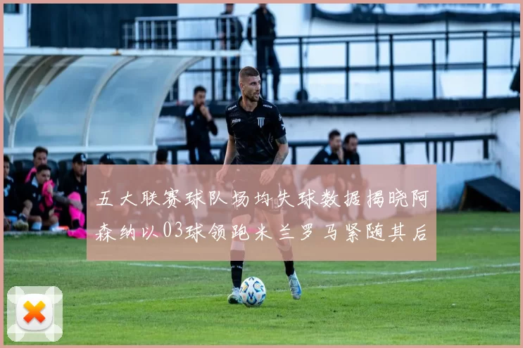五大联赛球队场均失球数据揭晓阿森纳以03球领跑米兰罗马紧随其后