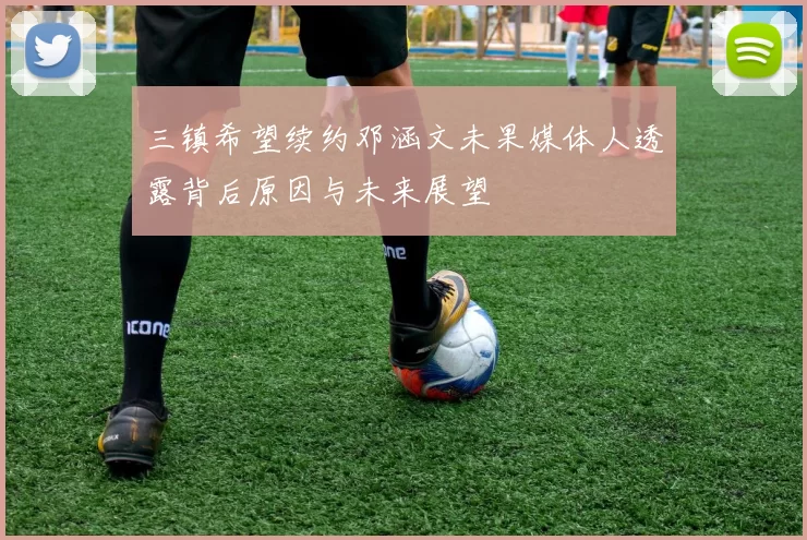 三镇希望续约邓涵文未果媒体人透露背后原因与未来展望