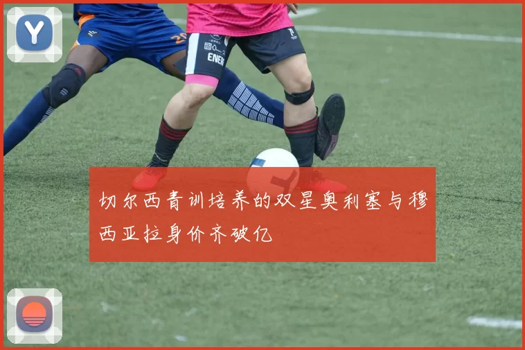 切尔西青训培养的双星奥利塞与穆西亚拉身价齐破亿